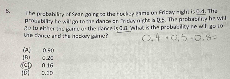 The probability of Sean going to the hockey game on Friday night is 0.4. The
probability he will go to the dance on Friday night is 0.5. The probability he will
go to either the game or the dance is 0.8. What is the probability he will go to
the dance and the hockey game?
(A) 0.90
(B) 0.20
C) 0.16
(D) 0.10