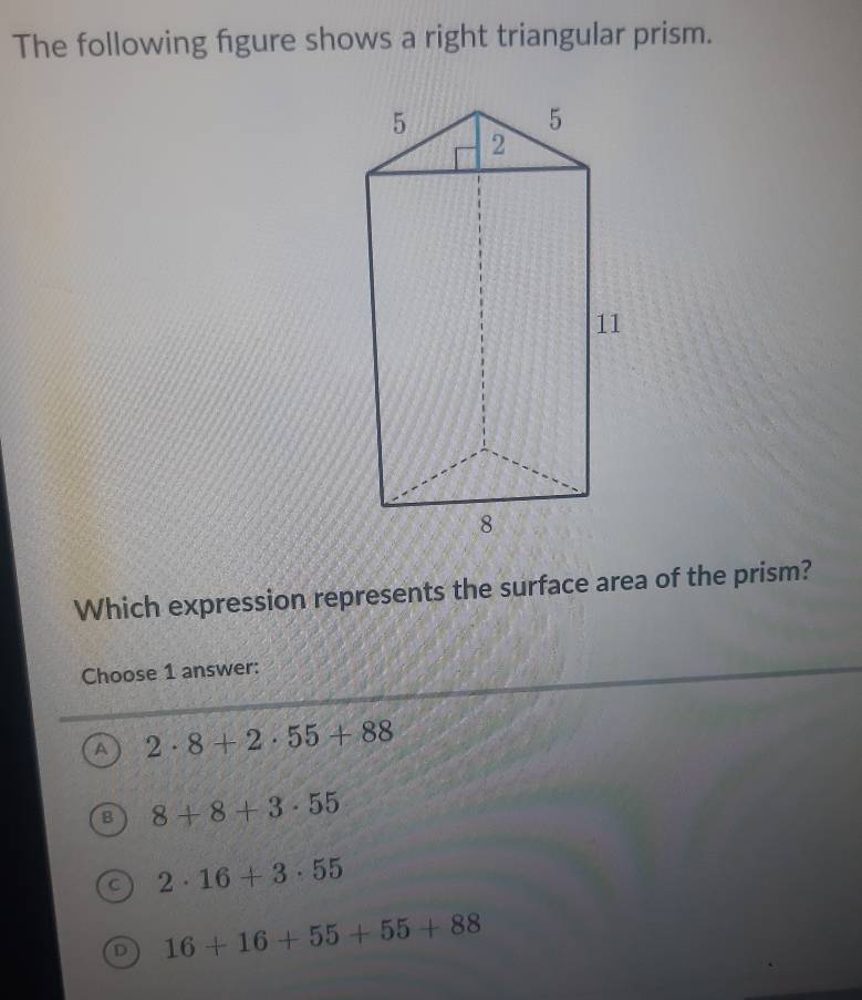 The following figure shows a right triangular prism.
Which expression represents the surface area of the prism?
Choose 1 answer:
A 2· 8+2· 55+88
B 8+8+3· 55
2· 16+3· 55
D 16+16+55+55+88