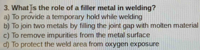 What s the role of a filler metal in welding?
a) To provide a temporary hold while welding
b) To join two metals by filling the joint gap with molten material
c) To remove impurities from the metal surface
d) To protect the weld area from oxygen exposure