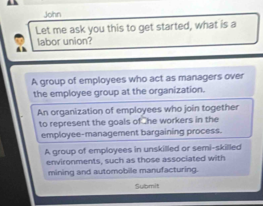 John
Let me ask you this to get started, what is a
labor union?
A group of employees who act as managers over
the employee group at the organization.
An organization of employees who join together
to represent the goals of he workers in the
employee-management bargaining process.
A group of employees in unskilled or semi-skilled
environments, such as those associated with
mining and automobile manufacturing.
Submit