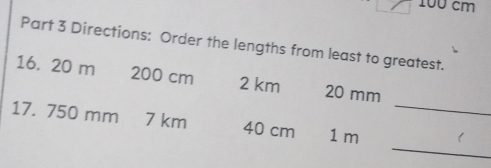 100 cm
Part 3 Directions: Order the lengths from least to greatest.
16. 20 m 200 cm 2 km 20 mm
_
17. 750 mm 7 km 40 cm 1 m _