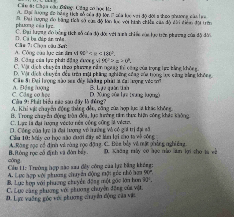 dung.
Câu 6: Chọn câu Đúng: Công cơ học là:
A. Đại lượng đo bằng tích số của độ lớn F của lực với độ dời s theo phương của lực.
B. Đại lượng đo bằng tích số của độ lớn lực với hình chiếu của độ dời điểm đặt trên
phương của lực.
C. Đại lượng đo bằng tích số của độ dời với hình chiếu của lực trên phương của độ dời.
D. Cả ba đáp án trên.
Câu 7: Chọn câu Sai:
A. Công của lực cản âm vì 90° <180°.
B. Công của lực phát động dương vì 90^0>alpha >0^0.
C. Vật dịch chuyển theo phương nằm ngang thì công của trọng lực bằng không.
D. Vật dịch chuyển đều trên mặt phẳng nghiêng công của trọng lực cũng bằng không.
Câu 8: Đại lượng nào sau đây không phải là đại lượng véc tơ?
A. Động lượng B. Lực quán tính
C. Công cơ học D. Xung của lực (xung lượng)
Câu 9: Phát biểu nào sau đây là đúng?
A. Khí vật chuyển động thắng đều, công của hợp lực là khác không.
B. Trong chuyển động tròn đều, lực hướng tâm thực hiện công khác không.
C. Lực là đại lượng véctơ nên công cũng là véctơ.
D. Công của lực là đại lượng vô hướng và có giá trị đại số.
Câu 10: Máy cơ học nào dưới đây sẽ làm lợi cho ta về công :
A.Ròng rọc cố định và ròng rọc động. C. Đòn bây và mặt phẳng nghiêng.
B.Ròng rọc cố định và đòn bây. D. Không máy cơ học nào làm lợi cho ta về
công.
Câu 11: Trường hợp nào sau đây công của lực bằng không:
A. Lực hợp với phương chuyển động một góc nhỏ hơn 90°.
B. Lực hợp với phương chuyển động một góc lớn hơn 90°.
C. Lực cùng phương với phương chuyển động của vật.
D. Lực vuông góc với phương chuyển động của vật.