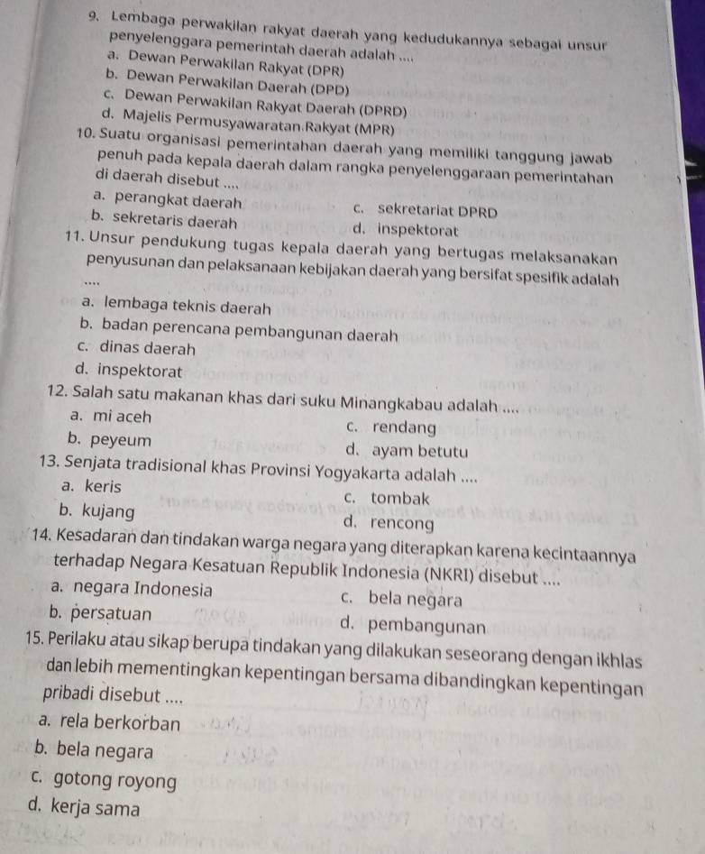 Lembaga perwakilan rakyat daerah yang kedudukannya sebagai unsur
penyelenggara pemerintah daerah adalah ....
a. Dewan Perwakilan Rakyat (DPR)
b. Dewan Perwakilan Daerah (DPD)
c. Dewan Perwakilan Rakyat Daerah (DPRD)
d. Majelis Permusyawaratan.Rakyat (MPR)
10. Suatu organisasi pemerintahan daerah yang memiliki tanggung jawab
penuh pada kepala daerah dalam rangka penyelenggaraan pemerintahan
di daerah disebut ....
a. perangkat daerah c. sekretariat DPRD
b. sekretaris daerah d. inspektorat
11. Unsur pendukung tugas kepala daerah yang bertugas melaksanakan
penyusunan dan pelaksanaan kebijakan daerah yang bersifat spesifik adalah
…
a. lembaga teknis daerah
b. badan perencana pembangunan daerah
c. dinas daerah
d. inspektorat
12. Salah satu makanan khas dari suku Minangkabau adalah ....
a. mi aceh c. rendang
b. peyeum d. ayam betutu
13. Senjata tradisional khas Provinsi Yogyakarta adalah ....
a. keris c. tombak
b. kujang d. rencong
14. Kesadaran dan tindakan warga negara yang diterapkan karena kecintaannya
terhadap Negara Kesatuan Republik Indonesia (NKRI) disebut ....
a. negara Indonesia c. bela negara
b. persatuan d. pembangunan
15. Perilaku atau sikap berupa tindakan yang dilakukan seseorang dengan ikhlas
dan lebih mementingkan kepentingan bersama dibandingkan kepentingan
pribadi disebut ....
a. rela berkorban
b. bela negara
c. gotong royong
d, kerja sama