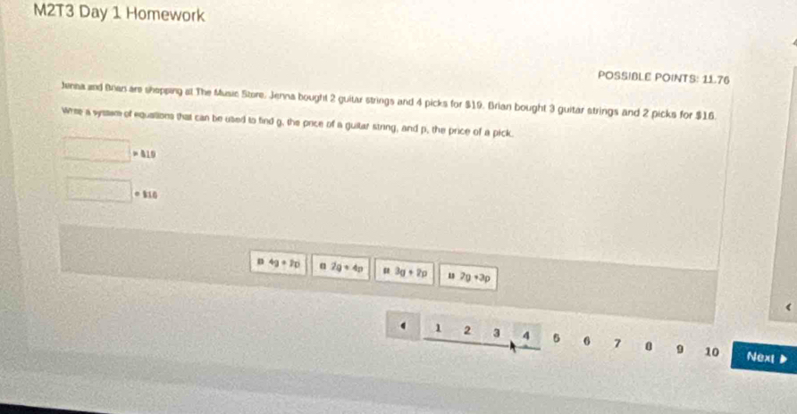 M2T3 Day 1 Homework 
POSSIBLE POINTS: 11.76 
Jensa and Bran are shepping at The Music Store, Jenna bought 2 guitar strings and 4 picks for $19. Brian bought 3 guitar strings and 2 picks for $16. 
Wrise a wysssm of equalions that can be used to find g, the price of a guitar string, and p, the price of a pick.
□ >419
□ circ 110
n 4g+20 α 2q+4p u 3g+2p u 2p+3p
1 2 3 4 5 6 7 0 9 10 Next