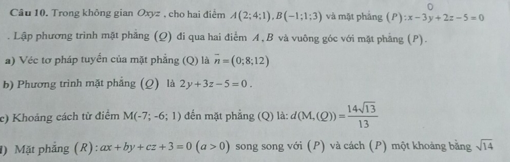 Trong không gian Oxyz , cho hai điểm A(2;4;1), B(-1;1;3) và mặt phắng . (P):x-3y+2z-5=0. Lập phương trình mặt phẳng (Q) đi qua hai điểm A, B và vuông góc với mặt phẳng (P). 
a) Véc tơ pháp tuyến của mặt phẳng (Q) là vector n=(0;8;12)
b) Phương trình mặt phăng (Q) là 2y+3z-5=0. 
c) Khoảng cách từ điểm M(-7;-6;1) đến mặt phẳng (Q) là: d(M,(Q))= 14sqrt(13)/13 
1) Mặt phẳng (R): ax+by+cz+3=0(a>0) song song với (P) và cách (P) một khoảng bằng sqrt(14)