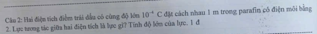 Hai điện tích điểm trái dấu có cùng độ lớn 10^(-4)C đặt cách nhau 1 m trong parafin có điện môi bằng 
2. Lực tương tác giữa hai điện tích là lực gì? Tính độ lớn của lực. 1 đ