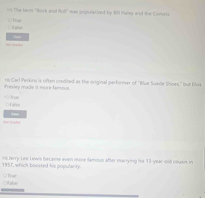 The term "Rock and Roll" was popularized by Bill Haley and the Comets.
True
False
Save
Not Graded
18) Carl Perkins is often credited as the original performer of "Blue Suede Shoes," but Elvis
Presley made it more famous.
True
False
Save
Not Graded
19) Jerry Lee Lewis became even more famous after marrying his 13-year -old cousin in
1957, which boosted his popularity.
True
False