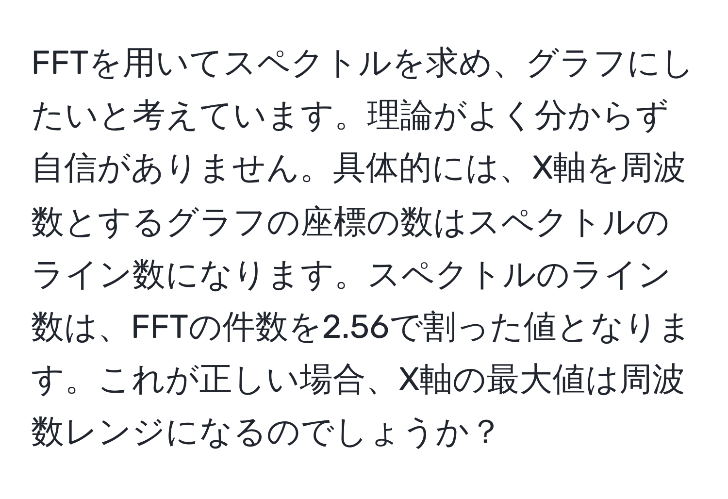 FFTを用いてスペクトルを求め、グラフにしたいと考えています。理論がよく分からず自信がありません。具体的には、X軸を周波数とするグラフの座標の数はスペクトルのライン数になります。スペクトルのライン数は、FFTの件数を2.56で割った値となります。これが正しい場合、X軸の最大値は周波数レンジになるのでしょうか？