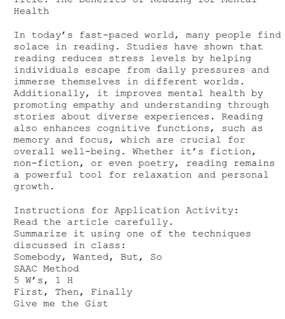 Health 
In today's fast-paced world, many people find 
solace in reading. Studies have shown that 
reading reduces stress levels by helping 
individuals escape from daily pressures and 
immerse themselves in different worlds. 
Additionally, it improves mental health by 
promoting empathy and understanding through 
stories about diverse experiences. Reading 
also enhances cognitive functions, such as 
memory and focus, which are crucial for 
overall well-being. Whether it's fiction, 
non-fiction, or even poetry, reading remains 
a powerful tool for relaxation and personal 
growth. 
Instructions for Application Activity: 
Read the article carefully. 
Summarize it using one of the techniques 
discussed in class: 
Somebody, Wanted, But, So 
SAAC Method 
5 W' s, 1 H
First, Then, Finally 
Give me the Gist