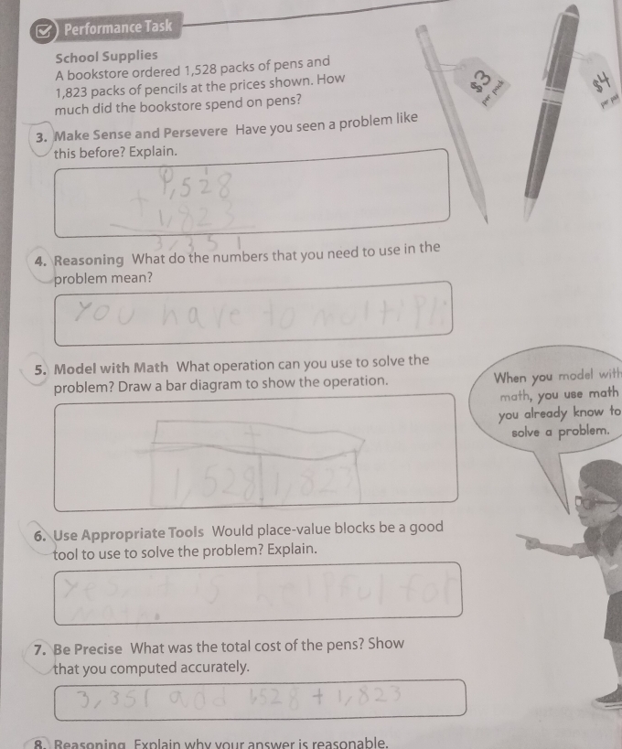 Performance Task 
School Supplies 
A bookstore ordered 1,528 packs of pens and
1,823 packs of pencils at the prices shown. How
% pad
$4
much did the bookstore spend on pens? 
per 
per pacá 
3. Make Sense and Persevere Have you seen a problem like 
this before? Explain. 
4. Reasoning What do the numbers that you need to use in the 
problem mean? 
5. Model with Math What operation can you use to solve the 
problem? Draw a bar diagram to show the operation. 
When you model witt? 
math, you use math 
you already know to 
solve a problem. 
6. Use Appropriate Tools Would place-value blocks be a good 
tool to use to solve the problem? Explain. 
7. Be Precise What was the total cost of the pens? Show 
that you computed accurately. 
8 Beasoning. Explain why your answer is reasonable.