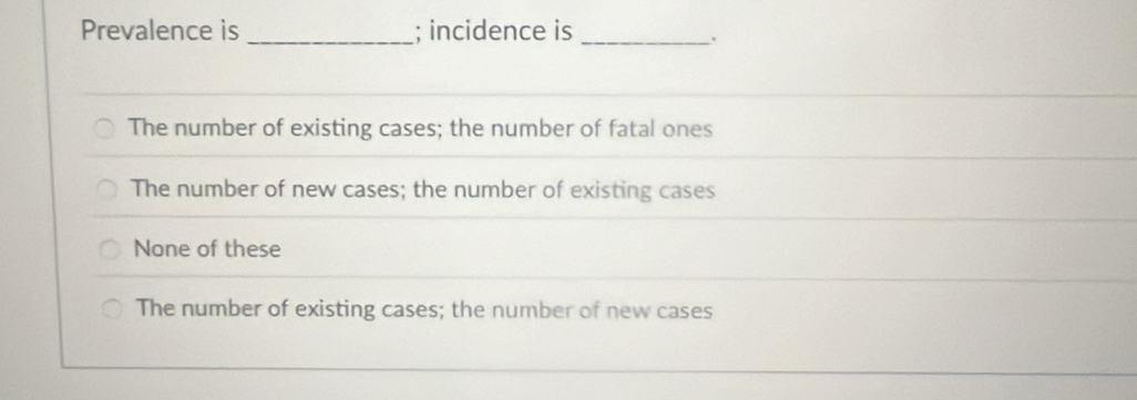 Prevalence is _; incidence is_
.
The number of existing cases; the number of fatal ones
The number of new cases; the number of existing cases
None of these
The number of existing cases; the number of new cases