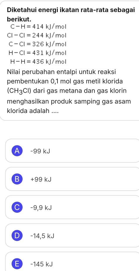 Diketahui energi ikatan rata-rata sebagai
berikut.
C-H=414kJ/mol
CI-CI=244kJ/mol
C-Cl=326kJ/mol
H-CI=431kJ/mol
H-H=436kJ/mol
Nilai perubahan entalpi untuk reaksi
pembentukan 0,1 mol gas metil klorida
(CH_3Cl) dari gas metana dan gas klorin
menghasilkan produk samping gas asam
klorida adalah ....
A -99 kJ
B +99 kJ
C) −9,9 kJ
D -14,5 kJ
E -145 kJ