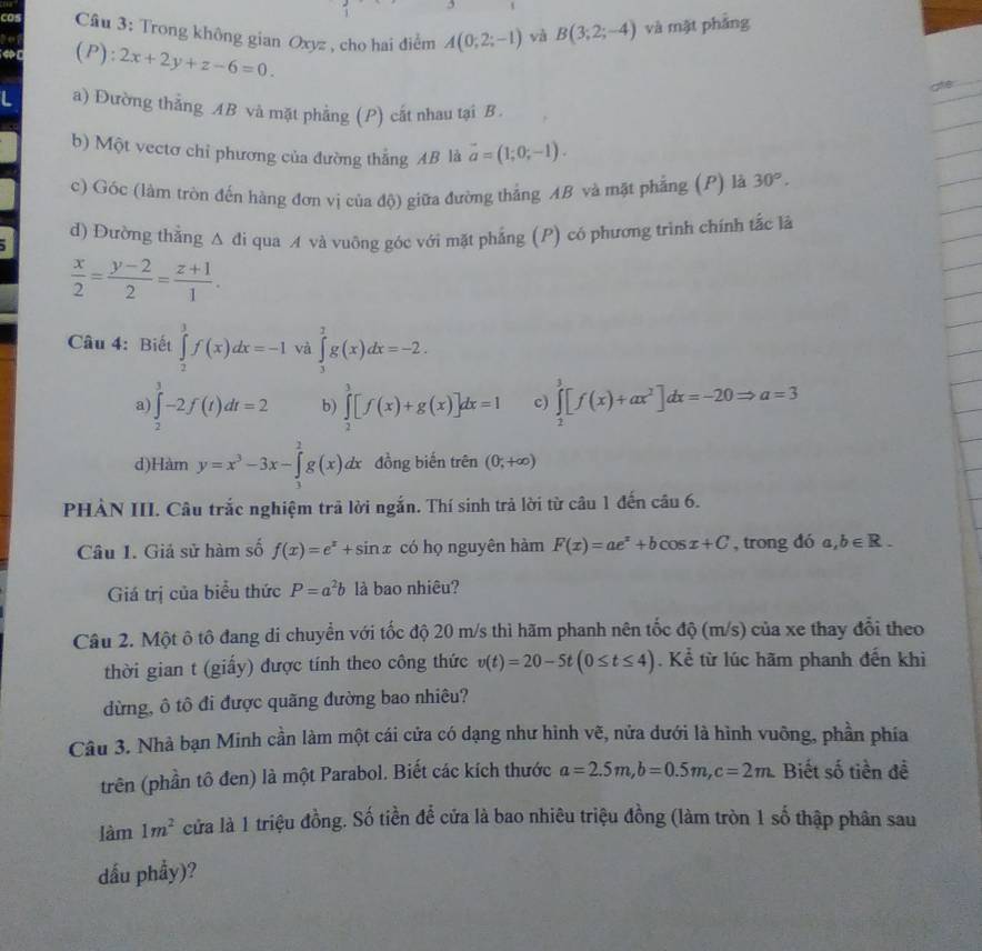 Trong không gian Oxyz , cho hai điểm A(0;2;-1) và B(3;2;-4) và mặt phảng
(P):2x+2y+z-6=0.
ate
a) Đường thẳng AB và mặt phẳng (P) cất nhau tại B.
b) Một vectơ chỉ phương của đường thắng AB là vector a=(1;0;-1).
c) Góc (làm tròn đến hàng đơn vị của độ) giữa đường thắng AB và mặt phẳng (P) là 30°.
d) Đường thắng △ di qua A và vuông góc với mặt phẳng (P) có phương trình chính tắc là
 x/2 = (y-2)/2 = (z+1)/1 .
Câu 4: Biết ∈tlimits _2^(3f(x)dx=-1 và ∈tlimits _3^7g(x)dx=-2.
a) ∈tlimits _2^3-2f(t)dt=2 b) ∈tlimits _2^3[f(x)+g(x)]dx=1 c) ∈tlimits _2^3[f(x)+ax^2)]dx=-20Rightarrow a=3
d) Hamy=x^3-3x-∈tlimits _3^(2g(x)dx đồng biến trên (0,+∈fty )
PHẢN III. Câu trắc nghiệm trả lời ngắn. Thí sinh trả lời từ câu 1 đến câu 6.
Câu 1. Giả sử hàm số f(x)=e^x)+sin x có họ nguyên hàm F(x)=ae^x+bcos x+C , trong đó a,b∈ R.
Giá trị của biểu thức P=a^2b là bao nhiêu?
Câu 2. Một ô tô đang di chuyển với tốc độ 20 m/s thì hãm phanh nên tốc độ (m/s) của xe thay đổi theo
thời gian t (giấy) được tính theo công thức v(t)=20-5t(0≤ t≤ 4). Kể từ lúc hãm phanh đến khi
dừng, ô tô đi được quãng đường bao nhiêu?
Câu 3. Nhà bạn Minh cần làm một cái cửa có dạng như hình vẽ, nửa dưới là hình vuỡng, phần phía
trên (phần tô đen) là một Parabol. Biết các kích thước a=2.5m,b=0.5m,c=2m. Biết số tiền để
làm 1m^2 cửa là 1 triệu đồng. Số tiền để cửa là bao nhiêu triệu đồng (làm tròn 1 số thập phân sau
dấu phầy)?