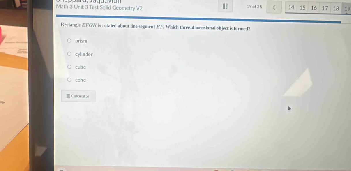 Math 3 Unit 3 Test Solid Geometry V2 19 of 25 14 15 16 17 18 19
Rectangle EFGH is rotated about line segment EF. Which three-dimensional object is formed?
prism
cylinder
cube
cone
Calculator