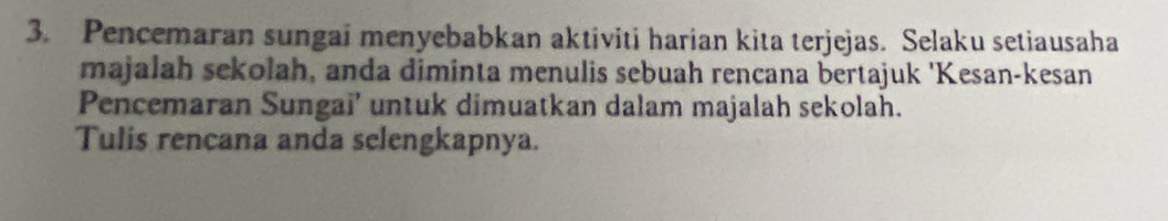 Pencemaran sungai menyebabkan aktiviti harian kita terjejas. Selaku setiausaha 
majalah sekolah, anda diminta menulis sebuah rencana bertajuk 'Kesan-kesan 
Pencemaran Sungai’ untuk dimuatkan dalam majalah sekolah. 
Tulis rencana anda selengkapnya.