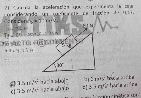 Calcula la aceleración que experimenta la caja
considerando un coeficiente de fricción de 0,17.
Considera
a 3.5m/s^2 hacia abajo b) 6m/s^2 hacia arriba
c) 3.5m/s^2 hacia abajo d) 3.5m/s^2 hacia arriba
a  fició n cinética son: