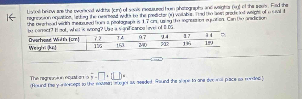 Listed below are the overhead widths (cm) of seals measured from photographs and weights (kg) of the seals. Find the 
regression equation, letting the overhead width be the predictor (x) variable. Find the best predicted weight of a seal if 
the overhead width measured from a photograph is 1.7 cm, using the regression equation. Can the prediction 
hat is wrong? Use a significance level of 0.05. 
The regression equation is hat y=□ +(□ )x. 
(Round the y-intercept to the nearest integer as needed. Round the slope to one decimal place as needed.)