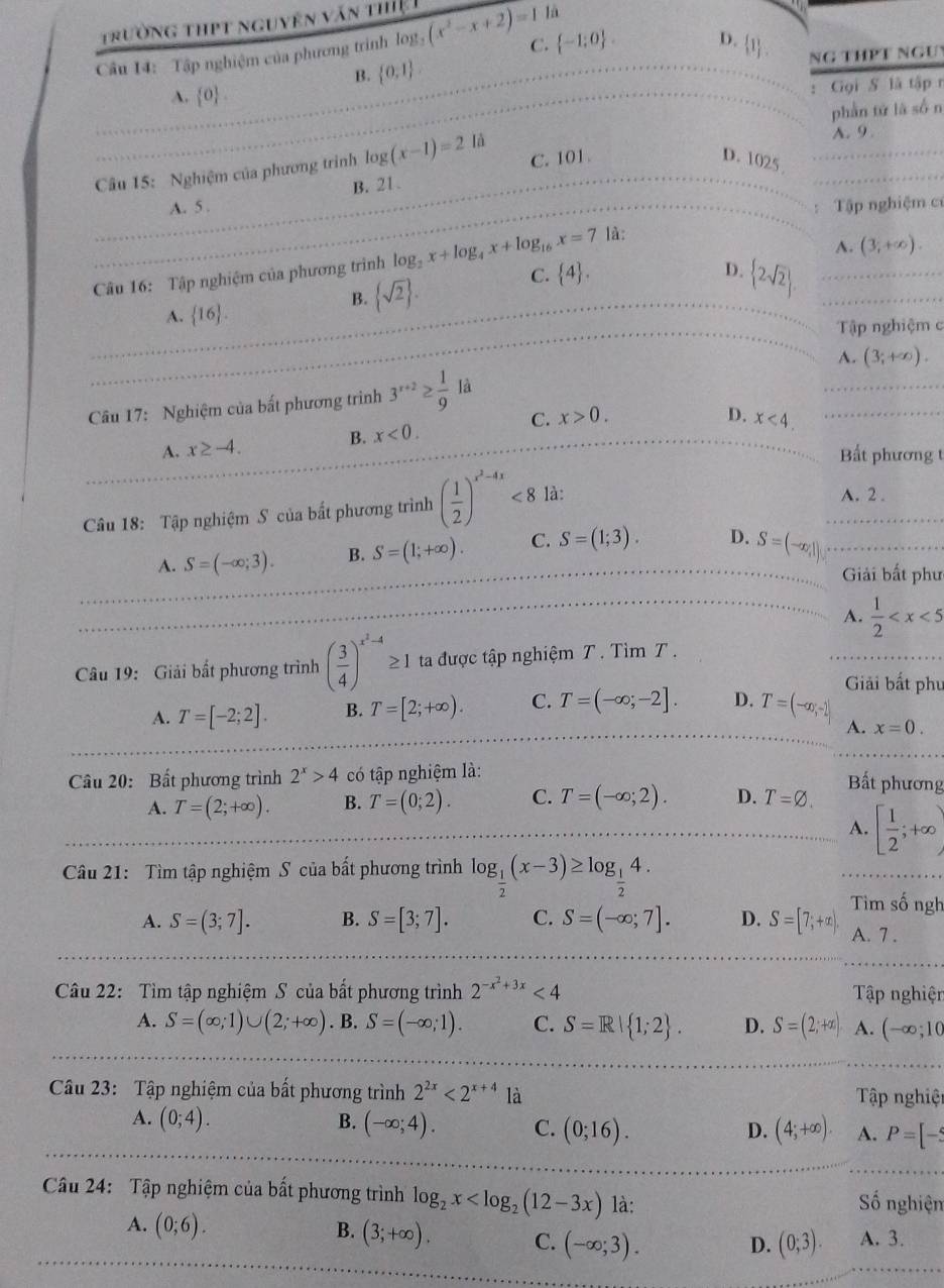 trường thPt nguyên văn thệ 
là
Câu 14: Tập nghiệm của phương trình log (x^2-x+2)=1 C.  -1;0 .
D.  1 NG THPT NGU
B.  0,1
A.  0 .
: Gọi S là tập n
phần tử là sốn
Câu 15: Nghiệm của phương trình log (x-1)=2 là
A. 9
A. 5 B. 21. C. 101
D. 1025
Tập nghiệm c
là:
A. (3,+∈fty ).
C.
Câu 16: Tập nghiệm của phương trình log _2x+log _4x+log _16x=7  4 .
A.  16 .
B.  sqrt(2) . D.  2sqrt(2) .
Tập nghiệm c
Câu 17: Nghiệm của bất phương trình 3^(x+2)≥  1/9  là A. (3;+∈fty ).
B.
A. x≥ -4. x<0.
C. x>0. D. x<4.
Bất phương t
Câu 18: Tập nghiệm S của bất phương trình ( 1/2 )^x^2-4x<8</tex> là:
A. 2 .
A. S=(-∈fty ;3). B. S=(1;+∈fty ). C. S=(1;3). D. S=(-∈fty ,1)
Giải bất phư
A.  1/2 
Câu 19: Giải bất phương trình ( 3/4 )^x^2-4≥ 1 ta được tập nghiệm T . Tìm T .
A. T=[-2;2]. B. T=[2;+∈fty ). C. T=(-∈fty ;-2]. D. T=(-∈fty ,-2]
Giải bất phụ
A. x=0.
Câu 20: Bất phương trình 2^x>4 có tập nghiệm là:
Bất phương
A. T=(2;+∈fty ). B. T=(0;2). C. T=(-∈fty ;2). D. T=varnothing .
A. [ 1/2 ;+∈fty )
Câu 21: Tìm tập nghiệm S của bất phương trình log _ 1/2 (x-3)≥ log _ 1/2 4.
Tìm số ngh
A. S=(3;7]. B. S=[3;7]. C. S=(-∈fty ;7]. D. S=[7;+∈fty ). A. 7 .
Câu 22: Tìm tập nghiệm S của bất phương trình 2^(-x^2)+3x<4</tex>  Tập nghiện
A. S=(∈fty ;1)∪ (2;+∈fty ). B. S=(-∈fty ;1). C. S=R| 1;2 . D. S=(2;+∈fty ) A. (-∈fty ;10
Câu 23: Tập nghiệm của bất phương trình 2^(2x)<2^(x+4) là  Tập nghiệt
A. (0;4). B. (-∈fty ;4). C. (0;16). (4;+∈fty ). A. P=[-5
D.
Cu 24: Tập nghiệm của bất phương trình log _2x là:
Số nghiện
A. (0;6). B. (3;+∈fty ). C. (-∈fty ;3). A. 3.
D. (0;3).