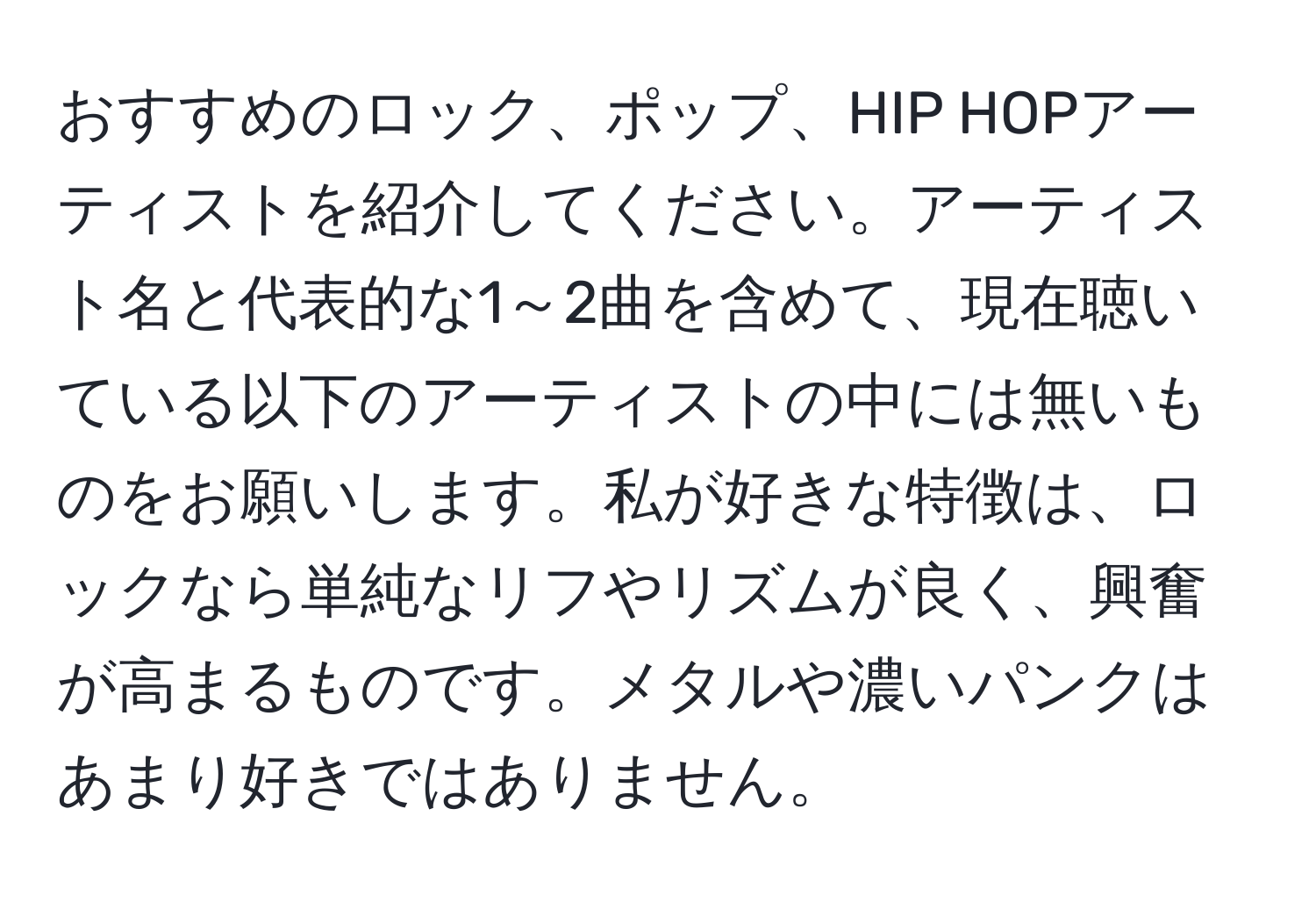 おすすめのロック、ポップ、HIP HOPアーティストを紹介してください。アーティスト名と代表的な1～2曲を含めて、現在聴いている以下のアーティストの中には無いものをお願いします。私が好きな特徴は、ロックなら単純なリフやリズムが良く、興奮が高まるものです。メタルや濃いパンクはあまり好きではありません。