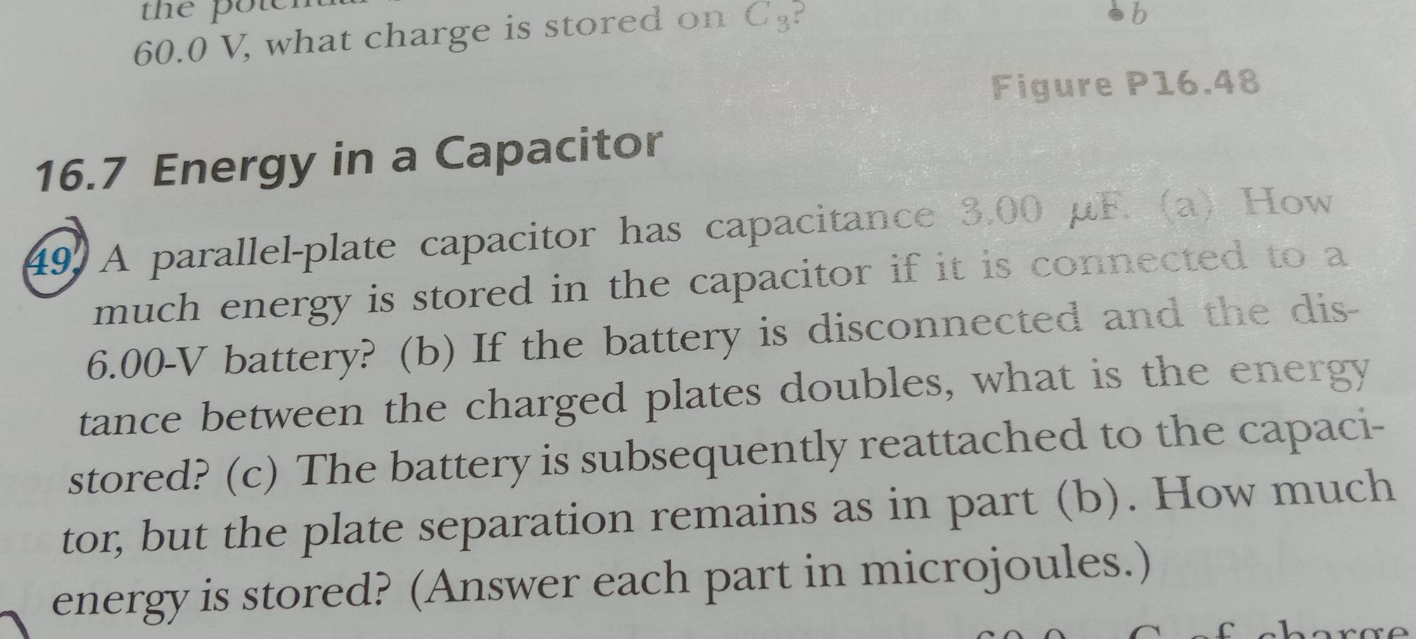 the pou
60.0 V, what charge is stored on C₃? 
b 
Figure P16.48
16.7 Energy in a Capacitor 
49 A parallel-plate capacitor has capacitance 3.00 μF. (a) How 
much energy is stored in the capacitor if it is connected to a
6.00-V battery? (b) If the battery is disconnected and the dis- 
tance between the charged plates doubles, what is the energy 
stored? (c) The battery is subsequently reattached to the capaci- 
tor, but the plate separation remains as in part (b). How much 
energy is stored? (Answer each part in microjoules.)