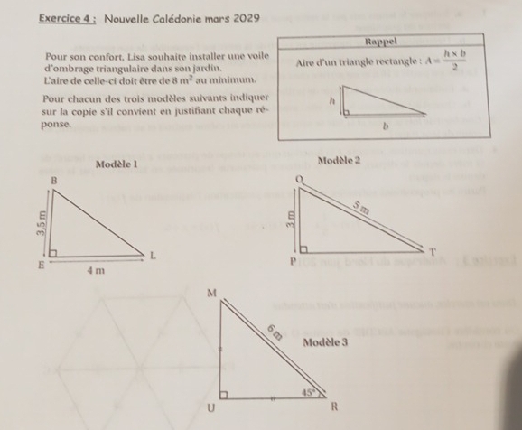 Nouvelle Calédonie mars 2029
Rappel
Pour son confort, Lisa souhaite installer une voile
d’ombrage triangulaire dans son jardin. Aire d'un triangle rectangle : A= (h* b)/2 
L'aire de celle-ci doit être de 8m^2 au minimum.
Pour chacun des trois modèles suivants indiquer 
sur la copie s'il convient en justifiant chaque ré-
ponse. 
Modèle 1 Modèle 2