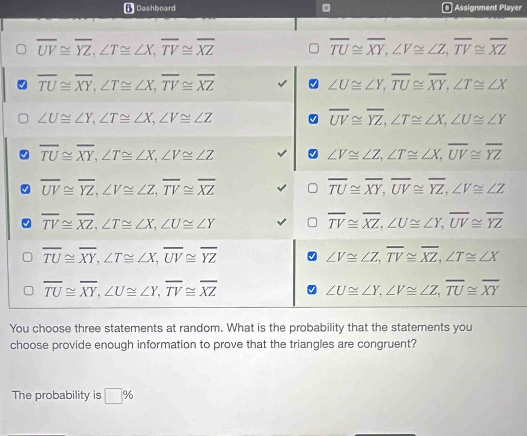 Dashboard Assignment Player
overline UV≌ overline YZ, ∠ T≌ ∠ X, overline TV≌ overline XZ
overline TU≌ overline XY, ∠ V≌ ∠ Z, overline TV≌ overline XZ
overline TU≌ overline XY, ∠ T≌ ∠ X, overline TV≌ overline XZ
∠ U≌ ∠ Y, overline TU≌ overline XY, ∠ T≌ ∠ X
∠ U≌ ∠ Y, ∠ T≌ ∠ X, ∠ V≌ ∠ Z
overline UV≌ overline YZ, ∠ T≌ ∠ X, ∠ U≌ ∠ Y
overline TU≌ overline XY, ∠ T≌ ∠ X, ∠ V≌ ∠ Z
∠ V≌ ∠ Z, ∠ T≌ ∠ X, overline UV≌ overline YZ
overline UV≌ overline YZ, ∠ V≌ ∠ Z, overline TV≌ overline XZ
overline TU≌ overline XY, overline UV≌ overline YZ, ∠ V≌ ∠ Z
overline TV≌ overline XZ, ∠ T≌ ∠ X, ∠ U≌ ∠ Y
overline TV≌ overline XZ, ∠ U≌ ∠ Y, overline UV≌ overline YZ
overline TU≌ overline XY, ∠ T≌ ∠ X, overline UV≌ overline YZ
∠ V≌ ∠ Z, overline TV≌ overline XZ, ∠ T≌ ∠ X
overline TU≌ overline XY, ∠ U≌ ∠ Y, overline TV≌ overline XZ
∠ U≌ ∠ Y, ∠ V≌ ∠ Z, overline TU≌ overline XY
You choose three statements at random. What is the probability that the statements you 
choose provide enough information to prove that the triangles are congruent? 
The probability is □ %