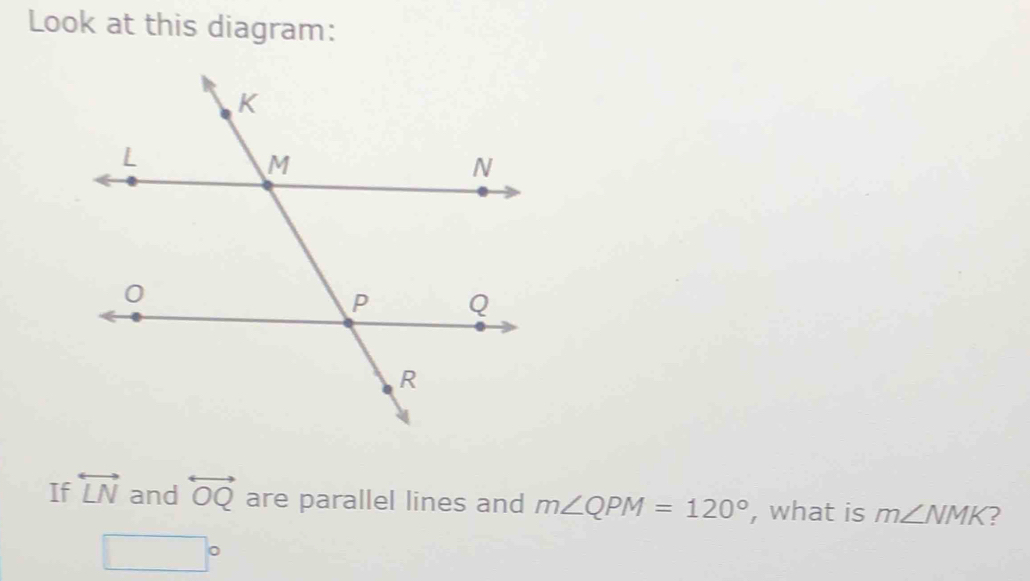 Look at this diagram: 
If overleftrightarrow LN and overleftrightarrow OQ are parallel lines and m∠ QPM=120° , what is m∠ NMK ?
□°