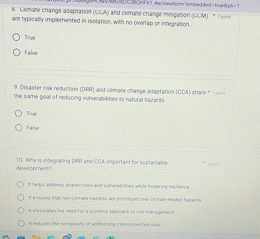 pGAHCtwJMD8OG3BQHFV1_4w/viewform?embedded =true8|pli=1 
8. Climate change adaptation (CCA) and climate change mitigation (CCM) * 1 point
are typically implemented in isolation, with no overlap or integration.
True
False
9. Disaster risk reduction (DRR) and climate change adaptation (CCA) share * 1 point
the same goal of reducing vulnerabilities to natural hazards.
True
False
10. Why is integrating DRR and CCA important for sustainable * 1 point
development?
It helps address shared risks and vulnerabilities while fostering resilience.
It ensures that non-climate hazards are prioritized over climate-related hazards.
It eliminates the need for a systems approach to risk management.
It reduces the complexity of addressing interconnected risks.