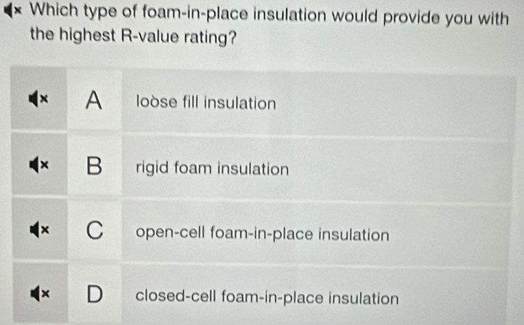 Which type of foam-in-place insulation would provide you with
the highest R-value rating?
× A loòse fill insulation
B rigid foam insulation
C open-cell foam-in-place insulation
× D closed-cell foam-in-place insulation