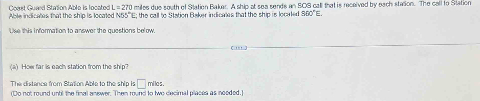 Coast Guard Station Able is located L=270 miles due south of Station Baker. A ship at sea sends an SOS call that is received by each station. The call to Station 
Able indicates that the ship is located N55°E; the call to Station Baker indicates that the ship is located S60°E. 
Use this information to answer the questions below. 
(a) How far is each station from the ship? 
The distance from Station Able to the ship is □ miles. 
(Do not round until the final answer. Then round to two decimal places as needed.)