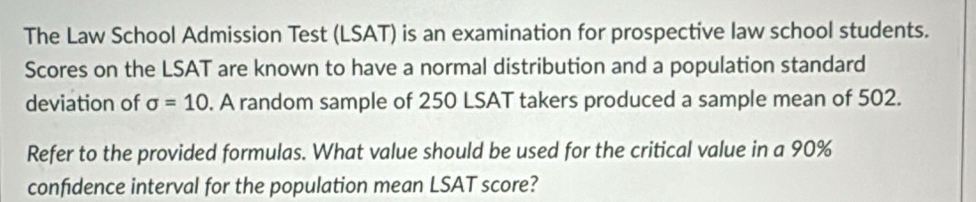 The Law School Admission Test (LSAT) is an examination for prospective law school students. 
Scores on the LSAT are known to have a normal distribution and a population standard 
deviation of sigma =10. A random sample of 250 LSAT takers produced a sample mean of 502. 
Refer to the provided formulas. What value should be used for the critical value in a 90%
confidence interval for the population mean LSAT score?