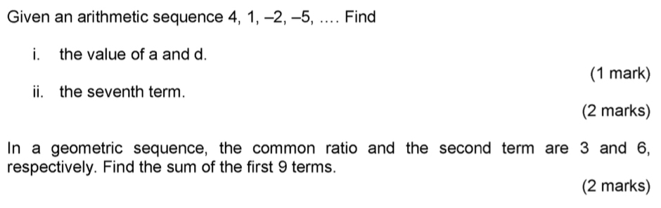 Given an arithmetic sequence 4, 1, -2, -5, .... Find 
i. the value of a and d. 
(1 mark) 
ii. the seventh term. 
(2 marks) 
In a geometric sequence, the common ratio and the second term are 3 and 6, 
respectively. Find the sum of the first 9 terms. 
(2 marks)