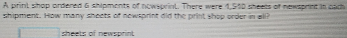 A print shop ordered 6 shipments of newsprint. There were 4,540 sheets of newsprint in each 
shipment. How many sheets of newsprint did the print shop order in all? 
sheets of newsprint