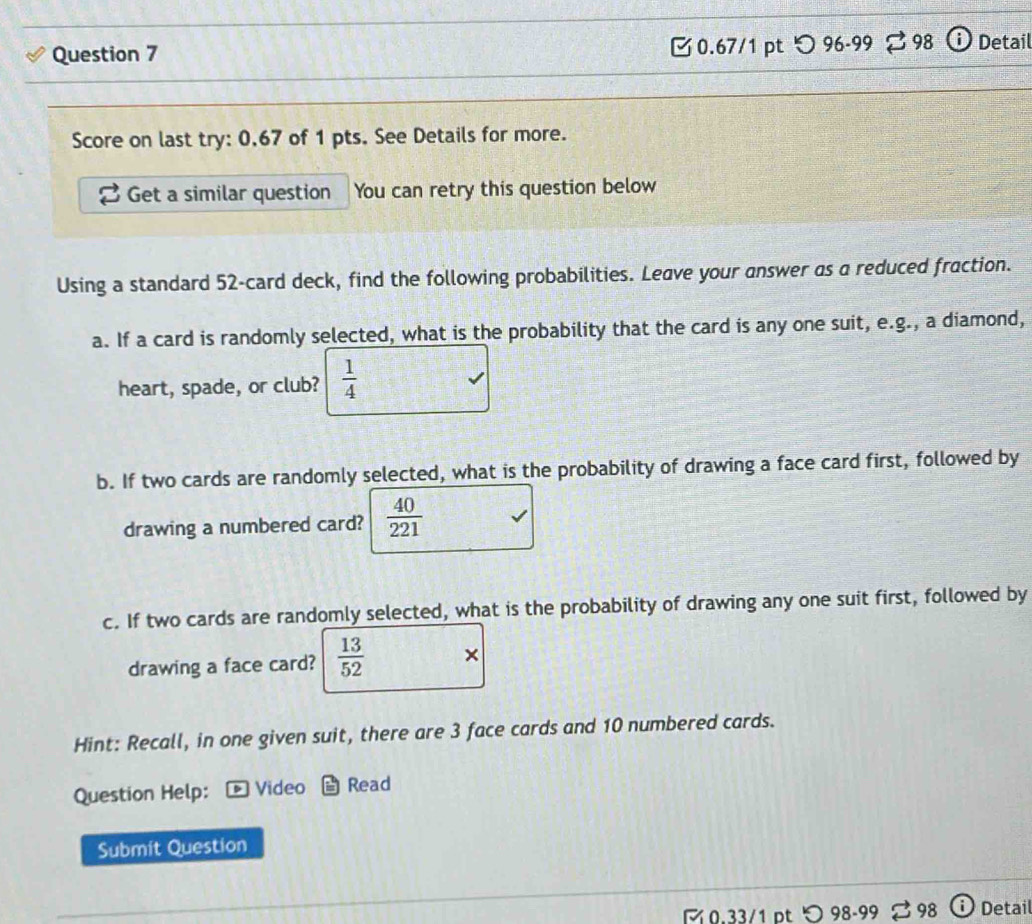つ 96-99 98 Detail 
Score on last try: 0.67 of 1 pts. See Details for more. 
Get a similar question You can retry this question below 
Using a standard 52 -card deck, find the following probabilities. Leave your answer as a reduced fraction. 
a. If a card is randomly selected, what is the probability that the card is any one suit, e.g., a diamond, 
heart, spade, or club?  1/4 
b. If two cards are randomly selected, what is the probability of drawing a face card first, followed by 
drawing a numbered card?  40/221 
c. If two cards are randomly selected, what is the probability of drawing any one suit first, followed by 
drawing a face card?  13/52 
Hint: Recall, in one given suit, there are 3 face cards and 10 numbered cards. 
Question Help: Video Read 
Submit Question 
M 0.33/1 ɒt 98-99 98 Detail