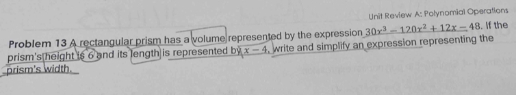 Unit Review A: Polynomial Operations 
Problem 13 A rectangular prism has a volume represented by the expression 30x^3-120x^2+12x-48. If the 
prism's height is 6 and its length is represented b yx-4 , write and simplify an expression representing the 
prism's width.