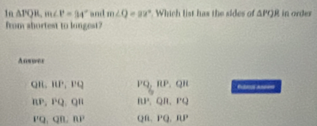 1n △ PQR, m∠ P=94° and m∠ Q=92°. Which list has the sides of △ POR in ordes
from shortest to longest?
Answer
QR, IUP, PQ
PQ, RP, QR
BP, PQ, QR
BP, QR, PQ
PQ, QB, RP
QB, PQ, RP