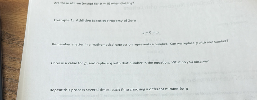 Are these all true (except for g=0) when dividing? 
Example 1: Additive Identity Property of Zero
g+0=g
Remember a letter in a mathematical expression represents a number. Can we replace g with any number? 
Choose a value for g, and replace g with that number in the equation. What do you observe? 
Repeat this process several times, each time choosing a different number for g.