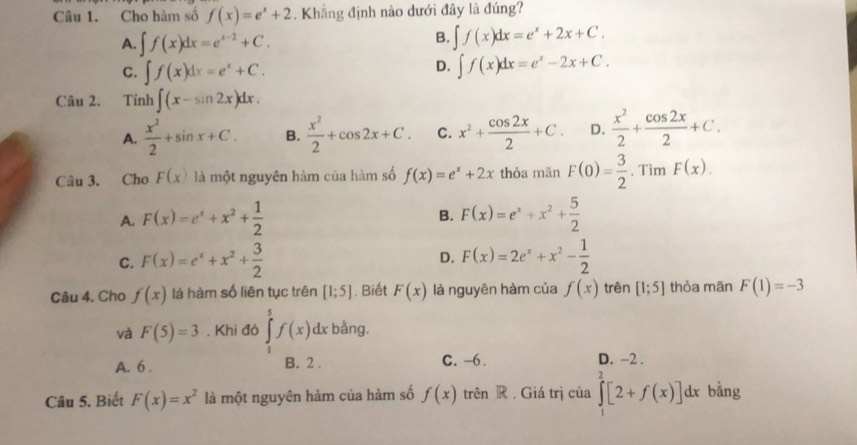 Cho hàm số f(x)=e^x+2. Khẳng định nào dưới đây là đúng?
A. ∈t f(x)dx=e^(x-2)+C.
B. ∈t f(x)dx=e^x+2x+C.
C. ∈t f(x)dx=e^x+C.
D. ∈t f(x)dx=e^x-2x+C.
Câu 2. Tính ∈t (x-sin 2x)dx.
A.  x^2/2 +sin x+C. B.  x^2/2 +cos 2x+C. C. x^2+ cos 2x/2 +C. D.  x^2/2 + cos 2x/2 +C.
Câu 3. Cho F(x) là một nguyên hàm của hàm số f(x)=e^x+2x thòa mãn F(0)= 3/2 · TimF(x).
A. F(x)=e^x+x^2+ 1/2  F(x)=e^x+x^2+ 5/2 
B.
D.
C. F(x)=e^x+x^2+ 3/2  F(x)=2e^x+x^2- 1/2 
Câu 4. Cho f(x) là hàm số liên tục trên [1;5]. Biết F(x) là nguyên hàm của f(x) trên [1;5] thỏa mãn F(1)=-3
và F(5)=3. Khi đó ∈tlimits _1^(5f(x)dx bằng.
A. 6 . B. 2 . C. -6. D. -2 .
Câu 5. Biết F(x)=x^2) là một nguyên hàm của hàm số f(x) trên R. Giá trị của ∈tlimits^2[2+f(x)] dx bằng