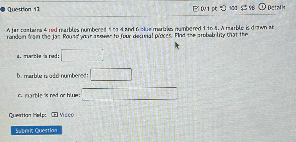 つ 100 3 98 ⓘ Details 
A jar contains 4 red marbles numbered 1 to 4 and 6 blue marbles numbered 1 to 6. A marble is drawn at 
random from the jar. Round your answer to four decimal places. Find the probability that the 
a. marble is red: □ 
b. marble is odd-numbered: □ 
c. marble is red or blue: □ 
Question Help: Video 
Submit Question