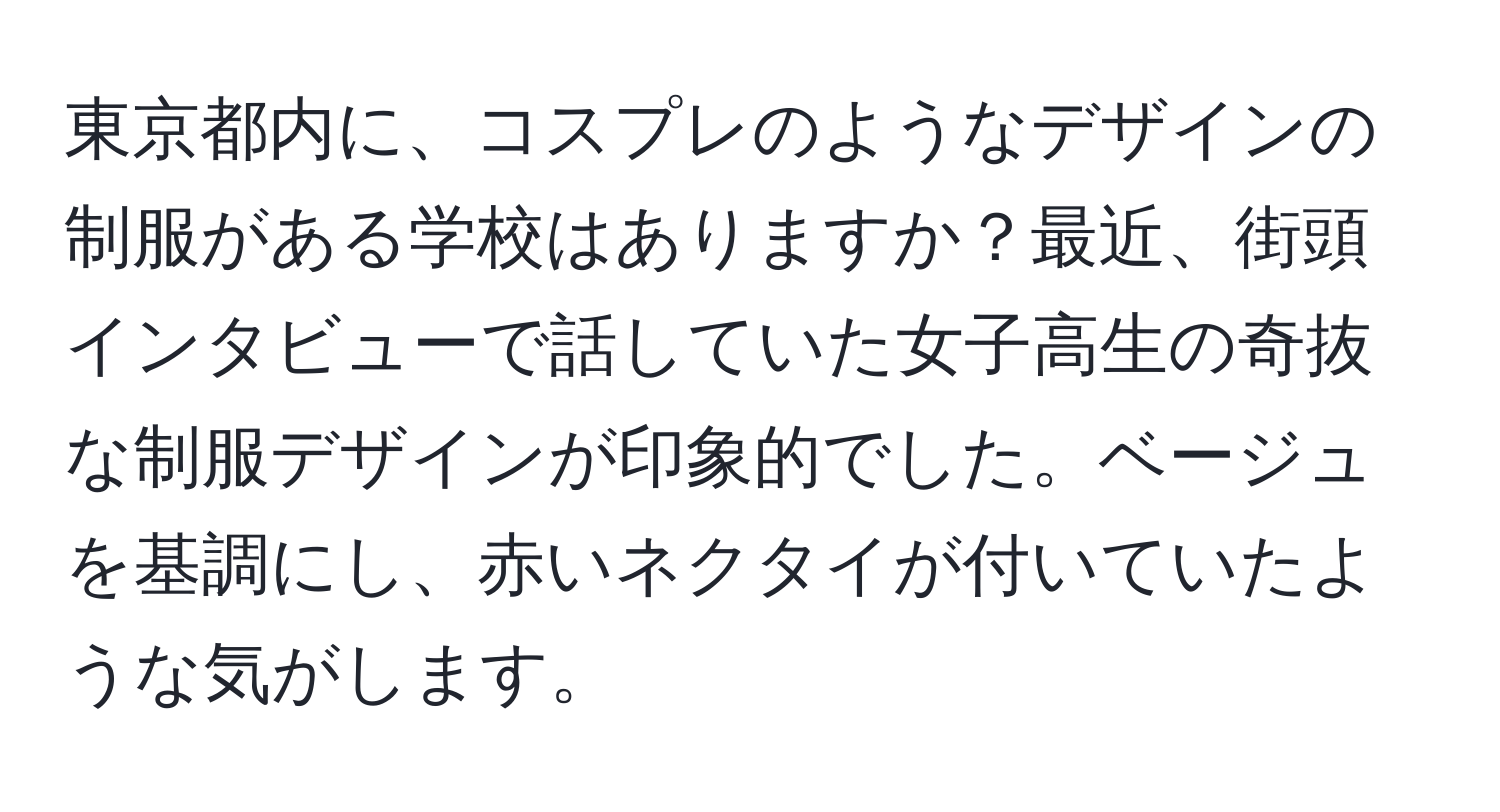 東京都内に、コスプレのようなデザインの制服がある学校はありますか？最近、街頭インタビューで話していた女子高生の奇抜な制服デザインが印象的でした。ベージュを基調にし、赤いネクタイが付いていたような気がします。