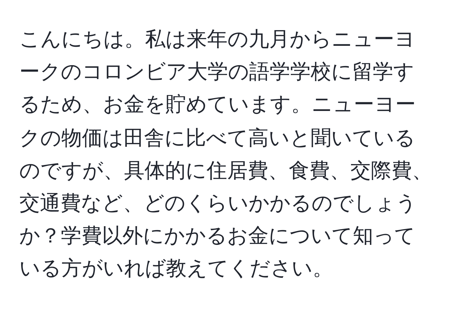 こんにちは。私は来年の九月からニューヨークのコロンビア大学の語学学校に留学するため、お金を貯めています。ニューヨークの物価は田舎に比べて高いと聞いているのですが、具体的に住居費、食費、交際費、交通費など、どのくらいかかるのでしょうか？学費以外にかかるお金について知っている方がいれば教えてください。