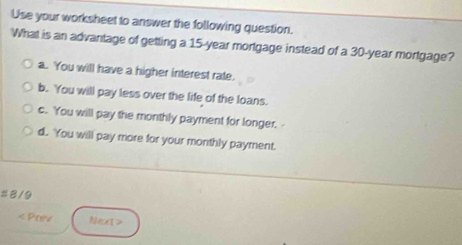 Use your worksheet to answer the following question.
What is an advantage of getting a 15-year mortgage instead of a 30-year mortgage?
a. You will have a higher interest rate.
b. You will pay less over the life of the loans.
c. You will pay the monthly payment for longer,
d. You will pay more for your monthly payment.
#8/9
< Pov Next>