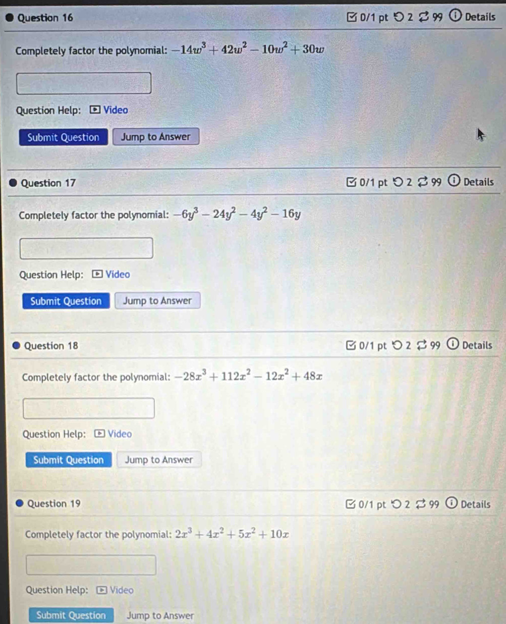 □ 0/1 pt つ 2 2 99 Details
Completely factor the polynomial: -14w^3+42w^2-10w^2+30w
Question Help: Video
Submit Question Jump to Answer
Question 17 □0/1 pt a O2 B 99 Details
Completely factor the polynomial: -6y^3-24y^2-4y^2-16y
Question Help: ] Vídeo
Submit Question Jump to Answer
Question 18 □0/1 pt O2overleftrightarrow 99 Details
Completely factor the polynomial: -28x^3+112x^2-12x^2+48x
Question Help: Video
Submit Question Jump to Answer
Question 19 C 0/1 pt O 3 99 Details
Completely factor the polynomial: 2x^3+4x^2+5x^2+10x
Question Help: 54 Video
Submit Question Jump to Answer