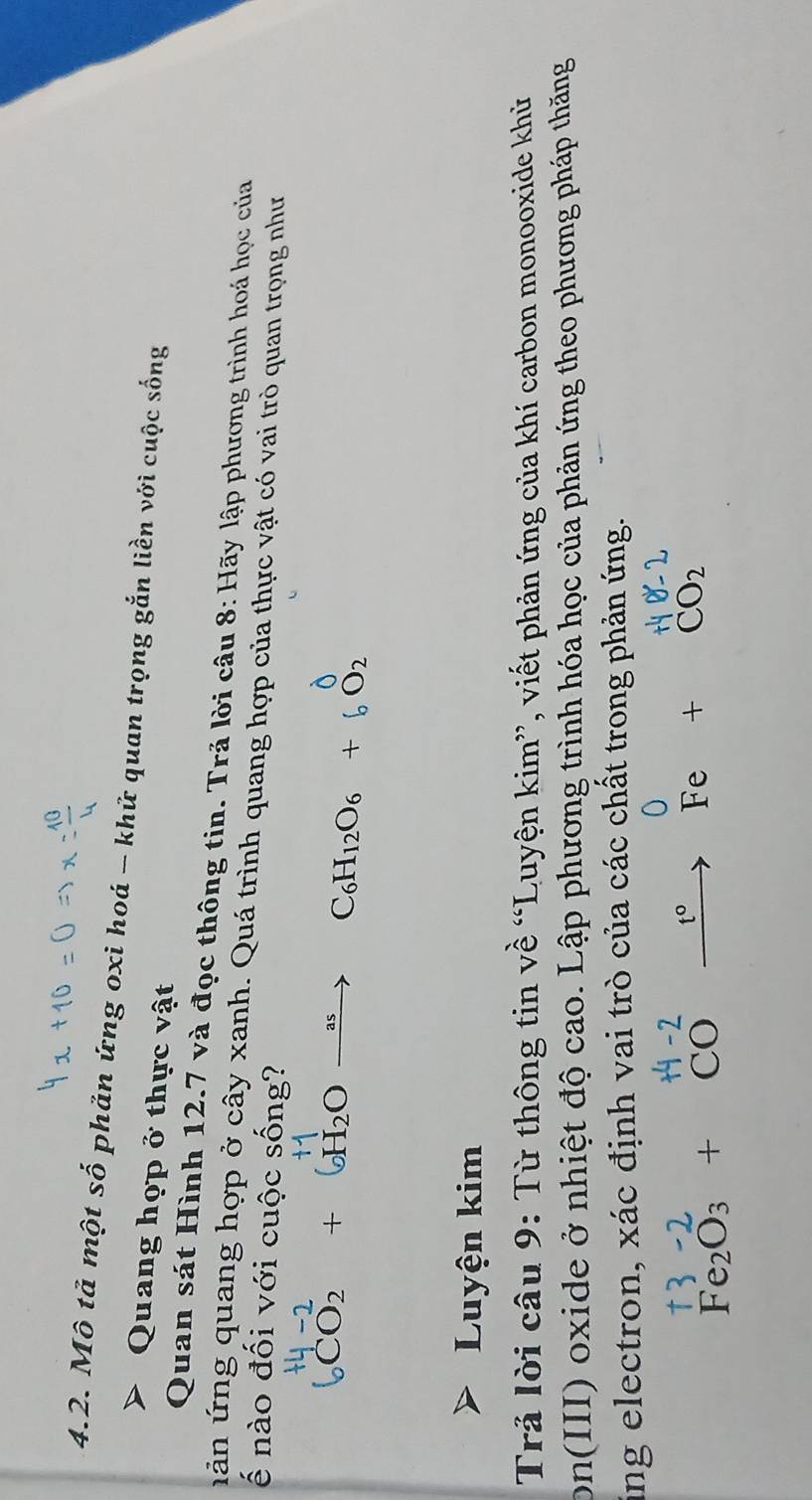 Mô tả một số phản ứng oxi hoá - khữ quan trọng gắn liền với cuộc sống 
Quang họp ở thực vật 
Quan sát Hình 12.7 và đọc thông tin. Trả lời câu 8: Hãy lập phương trình hoá học của 
uản ứ ng quang hợp ở cây xanh. Quá trình quang hợp của thực vật có vai trò quan trọng như 
ế nào đối với cuộc sống?
CO_2 + H2O − C6H12O6 + b O2
Luyện kim 
Trả lời câu 9: Từ thông tin về “Luyện kim”, viết phản ứng của khí carbon monooxide khủ 
on(III) oxide ở nhiệt độ cao. Lập phương trình hóa học của phản ứng theo phương pháp thăng 
ing electron, xác định vai trò của các chất trong phản ứng.
Fe_2O_3+CO
CO_2