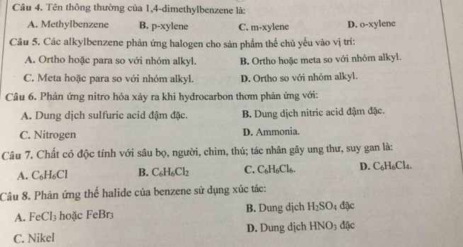 Tên thông thường của 1, 4 -dimethylbenzene là:
A. Methylbenzene B. p-xylene C. m-xylene D. o-xylene
Câu 5. Các alkylbenzene phản ứng halogen cho sản phẩm thế chủ yếu vào vị trí:
A. Ortho hoặc para so với nhóm alkyl. B. Ortho hoặc meta so với nhóm alkyl.
C. Meta hoặc para so với nhóm alkyl. D. Ortho so với nhóm alkyl.
Câu 6. Phản ứng nitro hóa xảy ra khi hydrocarbon thơm phản ứng với:
A. Dung dịch sulfuric acid đậm đặc. B. Dung dịch nitric acid đậm đặc.
C. Nitrogen D. Ammonia.
Câu 7. Chất có độc tính với sâu bọ, người, chim, thú; tác nhân gây ung thư, suy gan là:
A. C_6H_6Cl B. C_6H_6Cl_2 C. C_6H_6Cl_6. D. C_6H_6Cl_4. 
Câu 8. Phản ứng thể halide của benzene sử dụng xúc tác:
A. FeCl_3 hoặc FeBr3 B. Dung dịch H_2SO_4 đặc
C. Nikel D. Dung dịch HNO_3 đặc