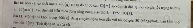 mmed . 
Bài 10: Một vật có khối lượng 400(g) rơi tự do từ độ cao 80(m) so với mặt đất, tại nơi có gia tốc trọng trường
g=10(m/s^2). Xác định độ biến thiên động năng trong giây thứ 3. Đ/S: 100(J). 
Bài 11: Một vật có khối lượng 400(g) đang chuyển động tròn đều với tốc độ góc 30 (vòng/phút), bán kính quỹ 
đạo tròn 2(m). . Tính động năng của vật.