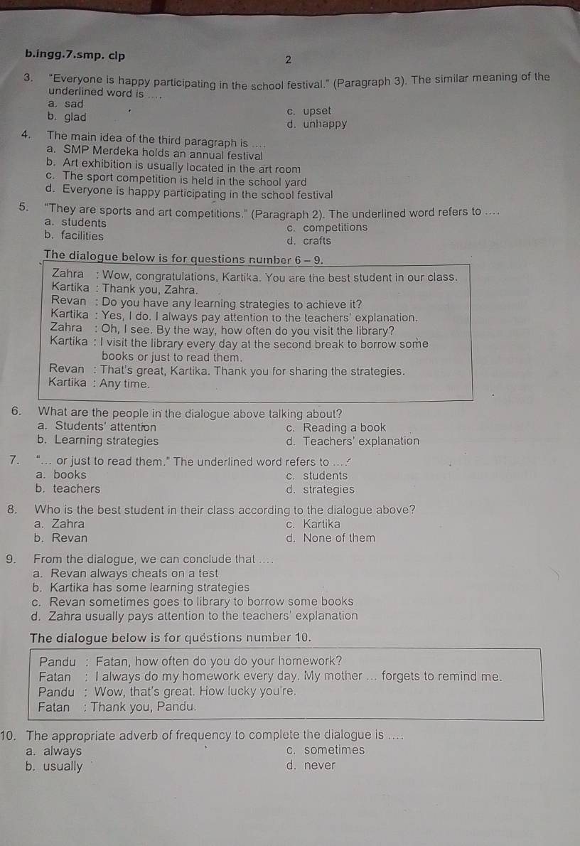 ingg.7.smp. clp
2
3. “Everyone is happy participating in the school festival.” (Paragraph 3). The similar meaning of the
underlined word is ... .
a. sad
b. glad c. upset
d. unhappy
4. The main idea of the third paragraph is ...
a. SMP Merdeka holds an annual festival
b. Art exhibition is usually located in the art room
c. The sport competition is held in the school yard
d. Everyone is happy participating in the school festival
5. "They are sports and art competitions." (Paragraph 2). The underlined word refers to .
a. students c. competitions
b. facilities d. crafts
The dialogue below is for questions number 6-9
Zahra : Wow, congratulations, Kartika. You are the best student in our class.
Kartika : Thank you, Zahra.
Revan : Do you have any learning strategies to achieve it?
Kartika : Yes, I do. I always pay attention to the teachers' explanation.
Zahra : Oh, I see. By the way, how often do you visit the library?
Kartika : I visit the library every day at the second break to borrow some
books or just to read them.
Revan : That's great, Kartika. Thank you for sharing the strategies.
Kartika : Any time.
6. What are the people in the dialogue above talking about?
a. Students' attention c. Reading a book
b. Learning strategies d. Teachers' explanation
7. “. or just to read them.” The underlined word refers to ..
a. books c.students
b. teachers d. strategies
8. Who is the best student in their class according to the dialogue above?
a. Zahra c. Kartika
b. Revan d. None of them
9. From the dialogue, we can conclude that ...
a. Revan always cheats on a test
b. Kartika has some learning strategies
c. Revan sometimes goes to library to borrow some books
d. Zahra usually pays attention to the teachers' explanation
The dialogue below is for quéstions number 10.
Pandu : Fatan, how often do you do your homework?
Fatan : I always do my homework every day. My mother ... forgets to remind me.
Pandu : Wow, that's great. How lucky you're.
Fatan : Thank you, Pandu.
10. The appropriate adverb of frequency to complete the dialogue is ...
a. always c. sometimes
b. usually d. never