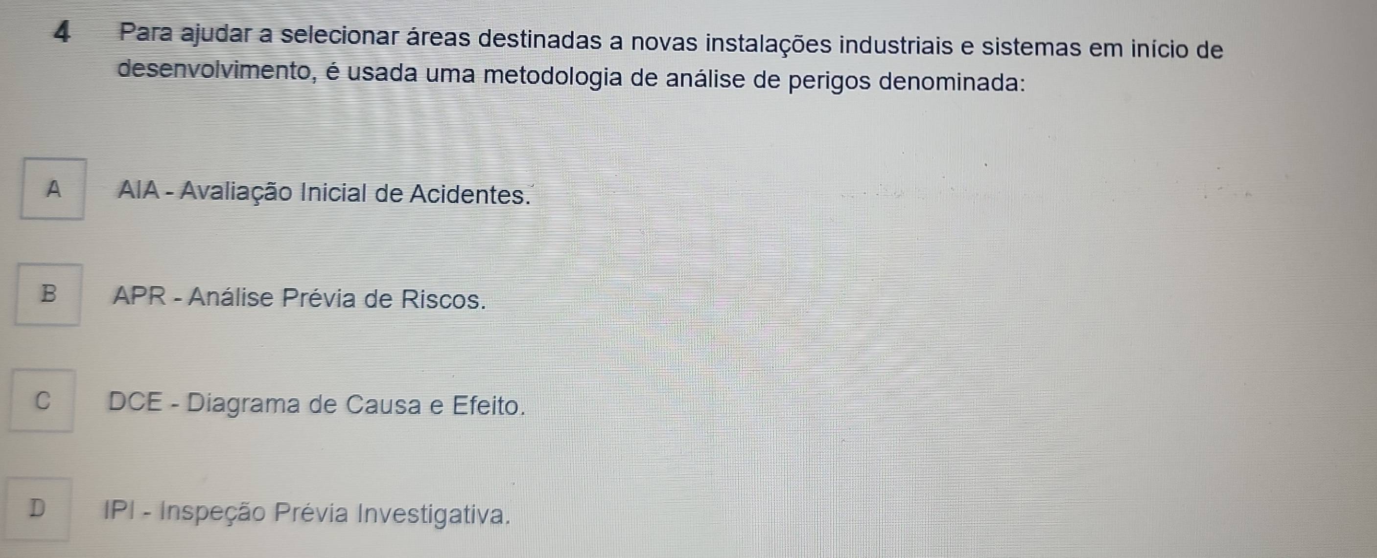 Para ajudar a selecionar áreas destinadas a novas instalações industriais e sistemas em início de
desenvolvimento, é usada uma metodologia de análise de perigos denominada:
A AIA - Avaliação Inicial de Acidentes.
B APR - Análise Prévia de Riscos.
C DCE - Diagrama de Causa e Efeito.
D IPI - Inspeção Prévia Investigativa.