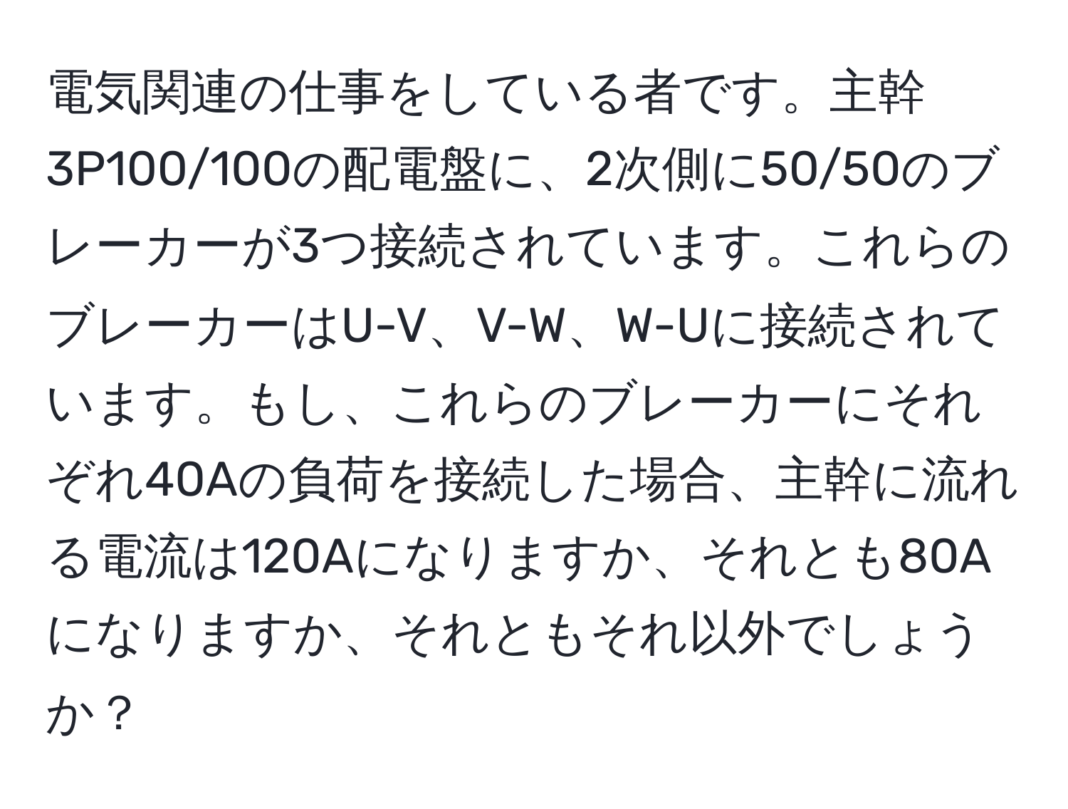 電気関連の仕事をしている者です。主幹3P100/100の配電盤に、2次側に50/50のブレーカーが3つ接続されています。これらのブレーカーはU-V、V-W、W-Uに接続されています。もし、これらのブレーカーにそれぞれ40Aの負荷を接続した場合、主幹に流れる電流は120Aになりますか、それとも80Aになりますか、それともそれ以外でしょうか？