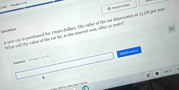 4/6 Penalty: none 
Watch Video 
A new car is purchased for 17000 dollars. The value of the car depreciates at 13.5% per year
Question 
a 
What will the value of the car be, to the nearest cent, after 12 years? 
Submit Answer 
Answer Attempt 2 out of 5 
Oct 17 
tnns left to raise your score.